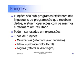 Funções
 Funções são sub-programas existentes nas
 linguagens de programação que recebem
 dados, efetuam operações com os mesmos
 e retornam um resultado
 Podem ser usadas em expressões
 Tipos de funções:
   Matemáticas (retornam valor numérico)
   Literais (retornam valor literal)
   Lógicas (retornam valor lógico)
                Algoritmos e Ling.de Programação
  Prof. Mauro             Fundamentos              36
 