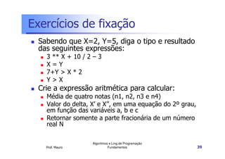 Exercícios de fixação
  Sabendo que X=2, Y=5, diga o tipo e resultado
  das seguintes expressões:
    3 ** X + 10 / 2 – 3
    X=Y
    7+Y > X * 2
    Y>X
  Crie a expressão aritmética para calcular:
    Média de quatro notas (n1, n2, n3 e n4)
    Valor do delta, X’ e X’’, em uma equação do 2º grau,
    em função das variáveis a, b e c
    Retornar somente a parte fracionária de um número
    real N

                   Algoritmos e Ling.de Programação
    Prof. Mauro              Fundamentos                   39
 