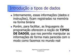 Introdução a tipos de dados
 Internamente, essas informações (dados e
 instruções), ficam registradas na memória
 na forma binária
 Porém, para facilitar, as linguagens de
 programação oferecem a noção de TIPOS
 DE DADOS, que nos permite manipular as
 informações de forma mais parecida com o
 modo como fazemos no mundo real

                 Algoritmos e Ling.de Programação
   Prof. Mauro             Fundamentos              4
 