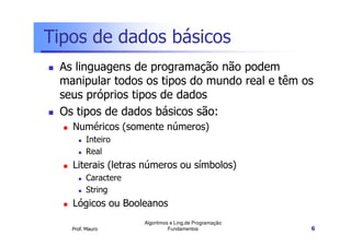Tipos de dados básicos
 As linguagens de programação não podem
 manipular todos os tipos do mundo real e têm os
 seus próprios tipos de dados
 Os tipos de dados básicos são:
   Numéricos (somente números)
         Inteiro
         Real
   Literais (letras números ou símbolos)
         Caractere
         String
   Lógicos ou Booleanos
                     Algoritmos e Ling.de Programação
   Prof. Mauro                 Fundamentos              6
 
