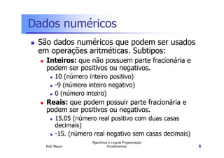 Dados numéricos
 São dados numéricos que podem ser usados
 em operações aritméticas. Subtipos:
   Inteiros: que não possuem parte fracionária e
   podem ser positivos ou negativos.
         10 (número inteiro positivo)
         -9 (número inteiro negativo)
         0 (número inteiro)
   Reais: que podem possuir parte fracionária e
   podem ser positivos ou negativos.
         15.05 (número real positivo com duas casas
         decimais)
         -15. (número real negativo sem casas decimais)
                      Algoritmos e Ling.de Programação
   Prof. Mauro                  Fundamentos               8
 