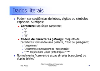 Dados literais
  Podem ser seqüências de letras, dígitos ou símbolos
  especiais. Subtipos:
    Caractere: um único caractere:
          ‘a’
          ‘7’
          ‘@’
    Cadeia de Caracteres (string): conjunto de
    caracteres formando uma palavra, frase ou parágrafo:
          “Algoritmos”
          “Algoritmos e Linguagem de Programação”
          “*** Projeto Cara Limpa (anti-drogas) ***”
  Normalmente ficam entre aspas simples (caractere) ou
  duplas (string)
                         Algoritmos e Ling.de Programação
    Prof. Mauro                    Fundamentos              9
 