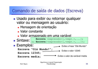 Comando de saída de dados (Escreva)
  Usado para exibir ou retornar qualquer
  valor ou mensagem ao usuário:
    Mensagem de orientação
    Valor constante
    Valor armazenado em uma variável
                     Escreva <expressão>[,<expr.>,...];
  Sintaxe:        ou Escreva(<expressão>[,<expr.>,...]);
  Exemplos:                                            Exibe a frase “Olá Mundo!”
  Escreva “Olá Mundo!”;
                                                       Exibe o valor 12345
  Escreva 12345;
  Escreva media;                                 Exibe o valor da variável media

                        Algoritmos e Ling.de Programação
    Prof. Mauro                   Pseudocódigo                                  11
 