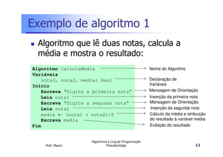 Exemplo de algoritmo 1
 Algoritmo que lê duas notas, calcula a
 média e mostra o resultado:
Algoritmo CalculaMedia                                 Nome do Algoritmo
Variáveis
   nota1, nota2, media: Real                           Declaração de
Início                                                 Variáveis
   Escreva “Digite a primeira nota”                    Mensagem de Orientação
   Leia nota1                                          Inserção da primeira nota
   Escreva “Digite a segunda nota”                     Mensagem de Orientação
   Leia nota2                                           Inserção da segunda nota
   media ← (nota1 + nota2)/2                           Cálculo da média e atribuição
   Escreva media                                       do resultado à variável media
Fim                                                    Exibição do resultado


                    Algoritmos e Ling.de Programação
    Prof. Mauro               Pseudocódigo                                    12
 