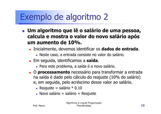 Exemplo de algoritmo 2
 Um algoritmo que lê o salário de uma pessoa,
 calcula e mostra o valor do novo salário após
 um aumento de 10%.
   Inicialmente, devemos identificar os dados de entrada.
        Neste caso, a entrada consiste no valor do salário.
   Em seguida, identificamos a saída.
        Para este problema, a saída é o novo salário.
   O processamento necessário para transformar a entrada
   na saída é dado pelo cálculo do reajuste (10% do salário)
   e, em seguida, pelo acréscimo desse valor ao salário.
        Reajuste = salário * 0.10
        Novo salário = salário + Reajuste

                        Algoritmos e Ling.de Programação
   Prof. Mauro                    Pseudocódigo                13
 