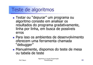 Teste de algoritmos
 Testar ou “depurar” um programa ou
 algoritmo consiste em analisar os
 resultados do programa gradativamente,
 linha por linha, em busca de possíveis
 erros
 Para isso os ambientes de desenvolvimento
 oferecem uma ferramenta chamada
 “debugger”
 Manualmente, dispomos do teste de mesa
 ou tabela de teste
                 Algoritmos e Ling.de Programação
   Prof. Mauro             Pseudocódigo             15
 