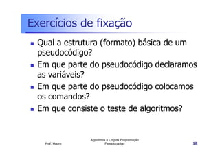 Exercícios de fixação
  Qual a estrutura (formato) básica de um
  pseudocódigo?
  Em que parte do pseudocódigo declaramos
  as variáveis?
  Em que parte do pseudocódigo colocamos
  os comandos?
  Em que consiste o teste de algoritmos?


                 Algoritmos e Ling.de Programação
   Prof. Mauro             Pseudocódigo             18
 