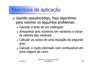 Exercícios de aplicação
 Usando pseudocódigo, faça algoritmos
 para resolver os seguintes problemas:
   Calcular a área de um retângulo
   Armazenar dois números em variáveis e trocar
   os valores das variáveis
   Calcular as raízes de uma equação do segundo
   grau
   Calcular o custo estimado com combustível em
   uma viagem de carro

                 Algoritmos e Ling.de Programação
   Prof. Mauro             Pseudocódigo             19
 