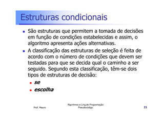 Estruturas condicionais
 São estruturas que permitem a tomada de decisões
 em função de condições estabelecidas e assim, o
 algoritmo apresenta ações alternativas.
 A classificação das estruturas de seleção é feita de
 acordo com o número de condições que devem ser
 testadas para que se decida qual o caminho a ser
 seguido. Segundo esta classificação, têm-se dois
 tipos de estruturas de decisão:
   se
   escolha

                  Algoritmos e Ling.de Programação
   Prof. Mauro              Pseudocódigo                21
 