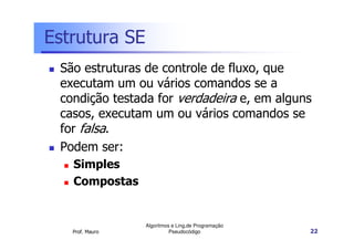 Estrutura SE
 São estruturas de controle de fluxo, que
 executam um ou vários comandos se a
 condição testada for verdadeira e, em alguns
 casos, executam um ou vários comandos se
 for falsa.
 Podem ser:
   Simples
   Compostas


                 Algoritmos e Ling.de Programação
   Prof. Mauro             Pseudocódigo             22
 