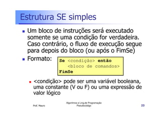 Estrutura SE simples
 Um bloco de instruções será executado
 somente se uma condição for verdadeira.
 Caso contrário, o fluxo de execução segue
 para depois do bloco (ou após o FimSe)
 Formato: Se <condição> então
                    <bloco de comandos>
                 FimSe

   <condição> pode ser uma variável booleana,
   uma constante (V ou F) ou uma expressão de
   valor lógico
                   Algoritmos e Ling.de Programação
   Prof. Mauro               Pseudocódigo             23
 