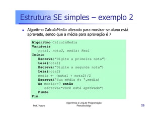 Estrutura SE simples – exemplo 2
  Algoritmo CalculaMedia alterado para mostrar se aluno está
  aprovado, sendo que a média para aprovação é 7
    Algoritmo CalculaMedia
    Variáveis
       nota1, nota2, media: Real
    Início
       Escreva(“Digite a primeira nota”)
       Leia(nota1)
       Escreva(“Digite a segunda nota”)
       Leia(nota2)
       media ← (nota1 + nota2)/2
       Escreva(“Sua média é: “,media)
       Se media>=7 então
          Escreva(“Você está aprovado”)
       FimSe
    Fim
                        Algoritmos e Ling.de Programação
     Prof. Mauro                  Pseudocódigo                 25
 