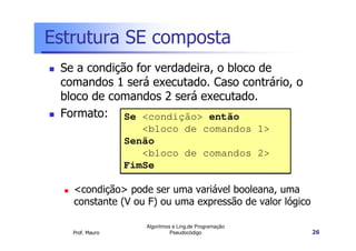 Estrutura SE composta
 Se a condição for verdadeira, o bloco de
 comandos 1 será executado. Caso contrário, o
 bloco de comandos 2 será executado.
 Formato: Se <condição> então
                    <bloco de comandos 1>
                 Senão
                    <bloco de comandos 2>
                 FimSe

   <condição> pode ser uma variável booleana, uma
   constante (V ou F) ou uma expressão de valor lógico

                    Algoritmos e Ling.de Programação
   Prof. Mauro                Pseudocódigo               26
 