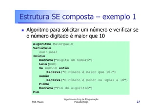 Estrutura SE composta – exemplo 1
 Algoritmo para solicitar um número e verificar se
 o número digitado é maior que 10
    Algoritmo MaiorQue10
    Variáveis
       num: Real
    Início
       Escreva(“Digite um número”)
       Leia(num)
       Se num>10 então
           Escreva(“O número é maior que 10.”)
       senão
           Escreva(“O número é menor ou igual a 10”)
       FimSe
       Escreva(“Fim do algoritmo”)
    Fim

                   Algoritmos e Ling.de Programação
   Prof. Mauro               Pseudocódigo              27
 