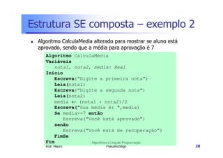 Estrutura SE composta – exemplo 2
 Algoritmo CalculaMedia alterado para mostrar se aluno está
 aprovado, sendo que a média para aprovação é 7
    Algoritmo CalculaMedia
    Variáveis
       nota1, nota2, media: Real
    Início
       Escreva(“Digite a primeira nota”)
       Leia(nota1)
       Escreva(“Digite a segunda nota”)
       Leia(nota2)
       media ← (nota1 + nota2)/2
       Escreva(“Sua média é: “,media)
       Se media>=7 então
          Escreva(“Você está aprovado”)
       senão
          Escreva(“Você está de recuperação”)
       FimSe
    Fim             Algoritmos e Ling.de Programação
    Prof. Mauro              Pseudocódigo                     28
 