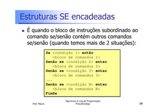 Estruturas SE encadeadas
 É quando o bloco de instruções subordinado ao
 comando se/senão contém outros comandos
 se/senão (quando temos mais de 2 situações):
                 Se <condição 1> então
                    <bloco de comandos              1>
                 Senão se <condição 2>              entao
                    <bloco de comandos              2>
                 Senão se <condição 3>              entao
                    <bloco de comandos              3>
                 ...
                 Senão se <condição N>              entao
                    <bloco de comandos              N>
                 FimSe
                         Algoritmos e Ling.de Programação
   Prof. Mauro                     Pseudocódigo             29
 
