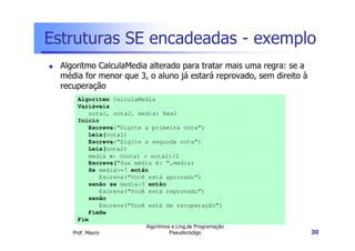 Estruturas SE encadeadas - exemplo
  Algoritmo CalculaMedia alterado para tratar mais uma regra: se a
  média for menor que 3, o aluno já estará reprovado, sem direito à
  recuperação
       Algoritmo CalculaMedia
       Variáveis
          nota1, nota2, media: Real
       Início
          Escreva(“Digite a primeira nota”)
          Leia(nota1)
          Escreva(“Digite a segunda nota”)
          Leia(nota2)
          media ← (nota1 + nota2)/2
          Escreva(“Sua média é: “,media)
          Se media>=7 então
             Escreva(“Você está aprovado”)
          senão se media<3 então
             Escreva(“Você está reprovado”)
          senão
             Escreva(“Você está de recuperação”)
          FimSe
       Fim
                          Algoritmos e Ling.de Programação
     Prof. Mauro                    Pseudocódigo                      30
 