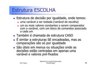 Estrutura ESCOLHA
 Estrutura de decisão por igualdade, onde temos:
   uma variável a ser testada (variável de escolha)
   um ou mais valores constantes a serem comparados
   com a variável, com um bloco de comandos associado
   a cada um
 Também é chamada de estrutura CASO
 É similar a estruturas SE encadeadas, mas as
 comparações são só por igualdade
 São úteis em menus ou situações onde as
 decisões estão centradas em apenas uma
 variável e valores pré-fixados

                 Algoritmos e Ling.de Programação
   Prof. Mauro             Pseudocódigo             31
 