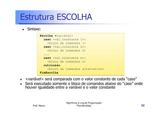 Estrutura ESCOLHA
  Sintaxe:
           Escolha <variável>
             caso <val.constante 1>:
               <bloco de comandos 1>
             caso <val.constante 2>:
               <bloco de comandos 2>
             ...
             caso <val.constante n>:
               <bloco de comandos n>
             outrocaso
               <bloco de comandos alternativo>
           FimEscolha

 <variável> será comparada com o valor constante de cada “caso”
 Será executado somente o bloco de comandos abaixo do “caso” onde
 houver igualdade entre a variável e o valor constante


                         Algoritmos e Ling.de Programação
     Prof. Mauro                   Pseudocódigo                 32
 