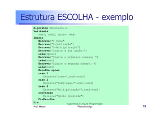 Estrutura ESCOLHA - exemplo
   Algoritmo MenuCalculo
   Variáveis
      num1, num2, opcao: Real
   Início
      Escreva(“1-Soma”)
      Escreva(“2-Subtração”)
      Escreva(“3-Multiplicação”)
      Escreva(“Digite a sua opção:”)
      Leia(opcao)
      Escreva(“Digite o primeira numero: ”)
      Leia(num1)
      Escreva(“Digite o segunda número: ”)
      Leia(num2)
      Escolha opcao
      caso 1
         Escreva(“Soma=“,num1+num2)
      caso 2
         Escreva(“Subtração=“,num1-num2)
      caso 3
         Escreva(“Multiplicação=“,num1*num2)
      outrocaso
         Escreva(“Opção inválida”)
      FimEscolha
   Fim                  Algoritmos e Ling.de Programação
   Prof. Mauro                      Pseudocódigo           33
 
