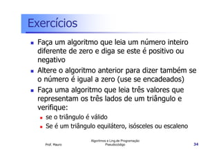 Exercícios
  Faça um algoritmo que leia um número inteiro
  diferente de zero e diga se este é positivo ou
  negativo
  Altere o algoritmo anterior para dizer também se
  o número é igual a zero (use se encadeados)
  Faça uma algoritmo que leia três valores que
  representam os três lados de um triângulo e
  verifique:
    se o triângulo é válido
    Se é um triângulo equilátero, isósceles ou escaleno

                    Algoritmos e Ling.de Programação
    Prof. Mauro               Pseudocódigo                34
 