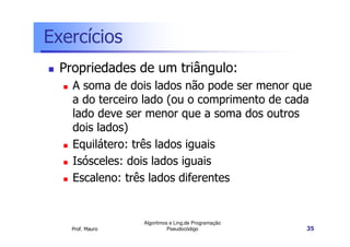 Exercícios
  Propriedades de um triângulo:
    A soma de dois lados não pode ser menor que
    a do terceiro lado (ou o comprimento de cada
    lado deve ser menor que a soma dos outros
    dois lados)
    Equilátero: três lados iguais
    Isósceles: dois lados iguais
    Escaleno: três lados diferentes


                  Algoritmos e Ling.de Programação
    Prof. Mauro             Pseudocódigo             35
 