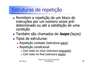 Estruturas de repetição
 Permitem a repetição de um bloco de
 instruções por um número vezes pré-
 determinado ou até a satisfação de uma
 condição
 Também são chamados de loops (laços)
 Tipos de estruturas:
   Repetição contada (estrutura para)
   Repetição condicional
        Com teste no início (estrutura enquanto)
        Com teste no final (estrutura repita)
                     Algoritmos e Ling.de Programação
   Prof. Mauro                 Pseudocódigo             37
 