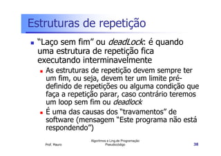 Estruturas de repetição
 “Laço sem fim” ou deadLock: é quando
 uma estrutura de repetição fica
 executando interminavelmente
   As estruturas de repetição devem sempre ter
   um fim, ou seja, devem ter um limite pré-
   definido de repetições ou alguma condição que
   faça a repetição parar, caso contrário teremos
   um loop sem fim ou deadlock
   É uma das causas dos “travamentos” de
   software (mensagem “Este programa não está
   respondendo”)
                 Algoritmos e Ling.de Programação
   Prof. Mauro             Pseudocódigo             38
 