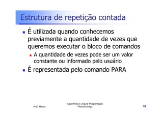 Estrutura de repetição contada
  É utilizada quando conhecemos
  previamente a quantidade de vezes que
  queremos executar o bloco de comandos
    A quantidade de vezes pode ser um valor
    constante ou informado pelo usuário
  É representada pelo comando PARA




                 Algoritmos e Ling.de Programação
   Prof. Mauro             Pseudocódigo             39
 