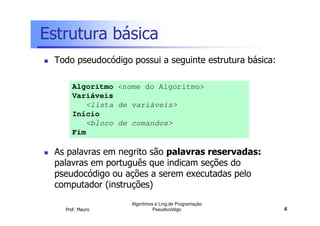 Estrutura básica
 Todo pseudocódigo possui a seguinte estrutura básica:

      Algoritmo <nome do Algoritmo>
      Variáveis
         <lista de variáveis>
      Início
         <bloco de comandos>
      Fim

 As palavras em negrito são palavras reservadas:
 palavras em português que indicam seções do
 pseudocódigo ou ações a serem executadas pelo
 computador (instruções)
                   Algoritmos e Ling.de Programação
   Prof. Mauro               Pseudocódigo                4
 
