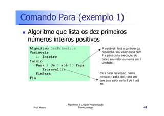 Comando Para (exemplo 1)
 Algoritmo que lista os dez primeiros
 números inteiros positivos
  Algoritmo DezPrimeiros                          A variável i fará o controle da
  Variáveis                                       repetição, seu valor inicia com
     i: Inteiro                                   1 e para cada execução do
                                                  bloco seu valor aumenta em 1
  Início                                          unidade.
     Para i de 1 até 10 faça
        Escreval(i)
     FimPara                                    Para cada repetição, basta
  Fim                                           mostrar o valor de i, uma vez
                                                que este valor variará de 1 até
                                                10.




                    Algoritmos e Ling.de Programação
   Prof. Mauro                Pseudocódigo                                          41
 