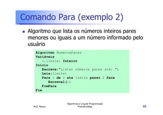 Comando Para (exemplo 2)
 Algoritmo que lista os números inteiros pares
 menores ou iguais a um número informado pelo
 usuário
     Algoritmo NumerosPares
     Variáveis
        i,limite: Inteiro
     Início
        Escreva(“Listar números pares até: “)
        Leia(limite)
        Para i de 2 ate limite passo 2 faca
           Escreval(i)
        FimPara
     Fim


                    Algoritmos e Ling.de Programação
   Prof. Mauro                Pseudocódigo             42
 