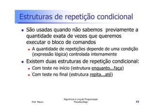 Estruturas de repetição condicional
  São usadas quando não sabemos previamente a
  quantidade exata de vezes que queremos
  executar o bloco de comandos
    A quantidade de repetições depende de uma condição
    (expressão lógica) controlada internamente
  Existem duas estruturas de repetição condicional:
    Com teste no início (estrutura enquanto...faça)
    Com teste no final (estrutura repita...até)




                    Algoritmos e Ling.de Programação
    Prof. Mauro               Pseudocódigo             43
 