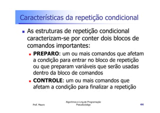 Características da repetição condicional
  As estruturas de repetição condicional
  caracterizam-se por conter dois blocos de
  comandos importantes:
    PREPARO: um ou mais comandos que afetam
    a condição para entrar no bloco de repetição
    ou que preparam variáveis que serão usadas
    dentro da bloco de comandos
    CONTROLE: um ou mais comandos que
    afetam a condição para finalizar a repetição

                  Algoritmos e Ling.de Programação
    Prof. Mauro             Pseudocódigo             44
 