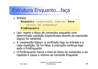 Estrutura Enquanto...faça
 Sintaxe:
    Enquanto <expressão lógica> faca
        <bloco de comandos>
    FimEnquanto
 Uso: repete o bloco de comandos enquanto uma
 determinada condição (especificada através da expressão
 lógica) for satisfeita.
 A <expressão lógica> é verificada logo na entrada e a
 cada repetição. Se for falsa, a execução continua logo
 após o FimEnquanto
 O FimEnquanto marca o final do bloco de comandos a ser
 repetido e causa o retorno ao comando Enquanto

                   Algoritmos e Ling.de Programação
   Prof. Mauro               Pseudocódigo             45
 