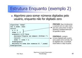 Estrutura Enquanto (exemplo 2)
   Algoritmo para somar números digitados pelo
   usuário, enquanto não for digitado zero
algoritmo “Soma”                                            PREPARO: Aqui inicializamos
var n,soma: real                                            a variável com um valor maior
                                                            que zero, para entrar no laço e
Inicio
                                                            zeramos a variável soma que
  n <- 0
                                                            irá guardar a soma
  soma <- 0
  enquanto n<>0 faca
    escreva(“Digite um número (0=fim):”)                    CONTROLE: o próprio
    leia(n)                                                 número digitado pelo usuário
    soma <- soma + n                                        será usado como controle. Se
  fimenquanto                                               for digitado zero, a condição
  Escreva(“A soma dos numeros é: “,soma)                    ficará falsa e o laço irá parar
fimalgoritmo



                         Algoritmos e Ling.de Programação
       Prof. Mauro                 Pseudocódigo                                           47
 