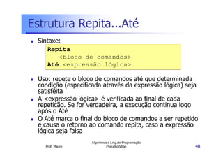 Estrutura Repita...Até
  Sintaxe:
     Repita
         <bloco de comandos>
     Até <expressão lógica>

  Uso: repete o bloco de comandos até que determinada
  condição (especificada através da expressão lógica) seja
  satisfeita
  A <expressão lógica> é verificada ao final de cada
  repetição. Se for verdadeira, a execução continua logo
  após o Até
  O Até marca o final do bloco de comandos a ser repetido
  e causa o retorno ao comando repita, caso a expressão
  lógica seja falsa
                    Algoritmos e Ling.de Programação
    Prof. Mauro               Pseudocódigo               48
 