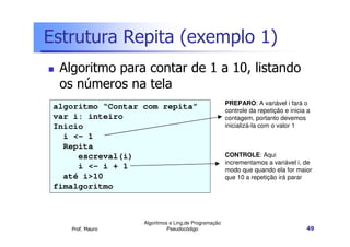 Estrutura Repita (exemplo 1)
  Algoritmo para contar de 1 a 10, listando
  os números na tela
                                                      PREPARO: A variável i fará o
 algoritmo “Contar com repita”                        controle da repetição e inicia a
 var i: inteiro                                       contagem, portanto devemos
 Inicio                                               inicializá-la com o valor 1
   i <- 1
   Repita
      escreval(i)                                     CONTROLE: Aqui
                                                      incrementamos a variável i, de
      i <- i + 1                                      modo que quando ela for maior
   até i>10                                           que 10 a repetição irá parar
 fimalgoritmo



                   Algoritmos e Ling.de Programação
    Prof. Mauro              Pseudocódigo                                           49
 