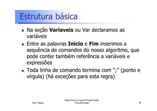 Estrutura básica
 Na seção Variaveis ou Var declaramos as
 variáveis
 Entre as palavras Inicio e Fim inserimos a
 sequência de comandos do nosso algoritmo, que
 pode conter também referência a variáveis e
 expressões
 Toda linha de comando termina com “;” (ponto e
 vírgula) (há exceções para esta regra)



                 Algoritmos e Ling.de Programação
   Prof. Mauro             Pseudocódigo             5
 