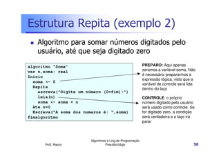 Estrutura Repita (exemplo 2)
   Algoritmo para somar números digitados pelo
   usuário, até que seja digitado zero
algoritmo “Soma”                                            PREPARO: Aqui apenas
var n,soma: real                                            zeramos a variável soma. Não
                                                            é necessário prepararmos a
Inicio
                                                            expressão lógica, visto que a
  soma <- 0
                                                            variável de controle será lida
  Repita                                                    dentro do laço
    escreva(“Digite um número (0=fim):”)
    leia(n)                                                 CONTROLE: o próprio
    soma <- soma + n                                        número digitado pelo usuário
  Ate n=0                                                   será usado como controle. Se
  Escreva(“A soma dos numeros é: “,soma)                    for digitado zero, a condição
fimalgoritmo                                                será verdadeira e o laço irá
                                                            parar



                         Algoritmos e Ling.de Programação
       Prof. Mauro                 Pseudocódigo                                          50
 