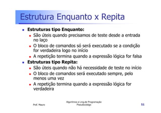 Estrutura Enquanto x Repita
 Estruturas tipo Enquanto:
    São úteis quando precisamos de teste desde a entrada
    no laço
    O bloco de comandos só será executado se a condição
    for verdadeira logo no início
    A repetição termina quando a expressão lógica for falsa
 Estruturas tipo Repita:
    São úteis quando não há necessidade de teste no início
    O bloco de comandos será executado sempre, pelo
    menos uma vez
    A repetição termina quando a expressão lógica for
    verdadeira

                    Algoritmos e Ling.de Programação
   Prof. Mauro                Pseudocódigo                51
 