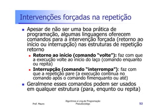 Intervenções forçadas na repetição
  Apesar de não ser uma boa prática de
  programação, algumas linguagens oferecem
  comandos para a intervenção forçada (retorno ao
  início ou interrupção) nas estruturas de repetição
  retorno
    Retorno ao início (comando “volte”): faz com que
    a execução volte ao início do laço (comando enquanto
    ou repita)
    Interrupção (comando “interrompa”): faz com
    que a repetição pare (a execução continua no
    comando após o comando fimenquanto ou até)
  Geralmene esses comandos podem ser usados
  em qualquer estrutura (para, enqunto ou repita)

                   Algoritmos e Ling.de Programação
    Prof. Mauro              Pseudocódigo             52
 