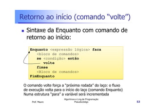 Retorno ao início (comando “volte”)
  Sintaxe da Enquanto com comando de
  retorno ao início:
    Enquanto <expressão lógica> faca
       <bloco de comandos>
       se <condição> então
          volte
       fimse
       <Bloco de comandos>
    FimEnquanto

 O comando volte força a “próxima rodada” do laço: o fluxo
 de execução volta para o início do laço (comando Enquanto)
 Numa estrutura “para” a variável será incrementada
                        Algoritmos e Ling.de Programação
     Prof. Mauro                  Pseudocódigo                53
 