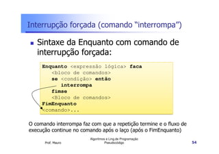 Interrupção forçada (comando “interrompa”)

   Sintaxe da Enquanto com comando de
   interrupção forçada:
     Enquanto <expressão lógica> faca
        <bloco de comandos>
        se <condição> então
           interrompa
        fimse
        <Bloco de comandos>
     FimEnquanto
     <comando>...

O comando interrompa faz com que a repetição termine e o fluxo de
execução continue no comando após o laço (após o FimEnquanto)
                         Algoritmos e Ling.de Programação
      Prof. Mauro                  Pseudocódigo                     54
 