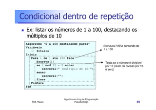 Condicional dentro de repetição
 Ex: listar os números de 1 a 100, destacando os
 múltiplos de 10
 Algoritmo “0 a 100 destacando pares”
                                                          Estrutura PARA contando de
 Variáveis
                                                          1 a 100
     i: Inteiro
 Início
     Para i de 1 ate 100 faca
        Escreva(i)                                         Testa se o número é divisível
        se i mod 10 = 0 entao                              por 10 (resto da divisão por 10
           escreval(“ (múltiplo de 10)”)                   é zero)
        senao
           escreval(“”)
        fimse
     FimPara
 Fim



                       Algoritmos e Ling.de Programação
    Prof. Mauro                  Pseudocódigo                                       56
 
