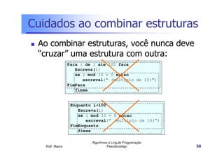Cuidados ao combinar estruturas
 Ao combinar estruturas, você nunca deve
 “cruzar” uma estrutura com outra:
                 Para i de 1 ate 100 faca
                    Escreva(i)
                    se i mod 10 = 0 entao
                       escreval(“ (múltiplo de 10)”)
                 FimPara
                    fimse


                  Enquanto i<100
                     Escreva(i)
                     se i mod 10 = 0 entao
                        escreval(“ (múltiplo de 10)”)
                  FimEnquanto
                     fimse

                          Algoritmos e Ling.de Programação
   Prof. Mauro                      Pseudocódigo             58
 