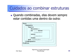 Cuidados ao combinar estruturas
 Quando combinadas, elas devem sempre
 estar contidas uma dentro da outra:
                 Para .....
                    Enquanto
                       Repita
                          Escreva(i)
                          se .... entao
                              <comandos>
                          senao
                              <comandos>
                          fimse
                       Ate <condição>
                    FimEnquanto
                 FimPara



                           Algoritmos e Ling.de Programação
   Prof. Mauro                       Pseudocódigo             59
 