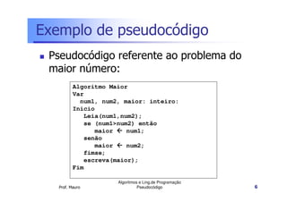 Exemplo de pseudocódigo
 Pseudocódigo referente ao problema do
 maior número:
          Algoritmo Maior
          Var
            num1, num2, maior: inteiro:
          Inicio
             Leia(num1,num2);
             se (num1>num2) então
                maior    num1;
             senão
                maior    num2;
             fimse;
             escreva(maior);
          Fim

                      Algoritmos e Ling.de Programação
   Prof. Mauro                  Pseudocódigo             6
 
