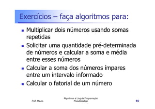 Exercícios – faça algoritmos para:
  Multiplicar dois números usando somas
  repetidas
  Solicitar uma quantidade pré-determinada
  de números e calcular a soma e média
  entre esses números
  Calcular a soma dos números ímpares
  entre um intervalo informado
  Calcular o fatorial de um número

                 Algoritmos e Ling.de Programação
   Prof. Mauro             Pseudocódigo             60
 
