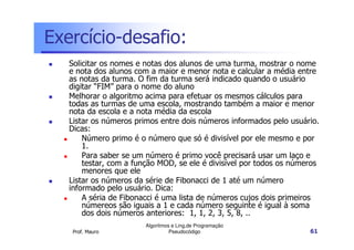 Exercício-desafio:
   Solicitar os nomes e notas dos alunos de uma turma, mostrar o nome
   e nota dos alunos com a maior e menor nota e calcular a média entre
   as notas da turma. O fim da turma será indicado quando o usuário
   digitar “FIM” para o nome do aluno
   Melhorar o algoritmo acima para efetuar os mesmos cálculos para
   todas as turmas de uma escola, mostrando também a maior e menor
   nota da escola e a nota média da escola
   Listar os números primos entre dois números informados pelo usuário.
   Dicas:
       Número primo é o número que só é divisível por ele mesmo e por
       1.
       Para saber se um número é primo você precisará usar um laço e
       testar, com a função MOD, se ele é divisível por todos os números
       menores que ele
   Listar os números da série de Fibonacci de 1 até um número
   informado pelo usuário. Dica:
       A séria de Fibonacci é uma lista de números cujos dois primeiros
       númereos são iguais a 1 e cada número seguinte é igual à soma
       dos dois números anteriores: 1, 1, 2, 3, 5, 8, ..
                        Algoritmos e Ling.de Programação
    Prof. Mauro                   Pseudocódigo                       61
 